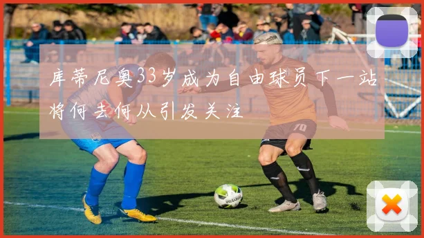 库蒂尼奥33岁成为自由球员下一站将何去何从引发关注
