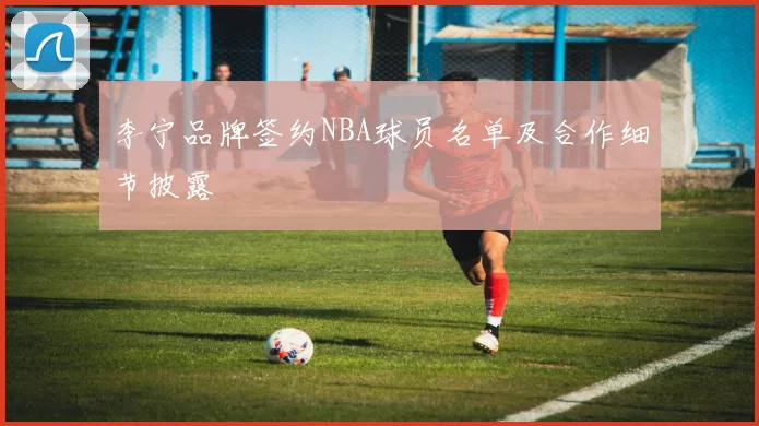 李宁品牌签约NBA球员名单及合作细节披露
