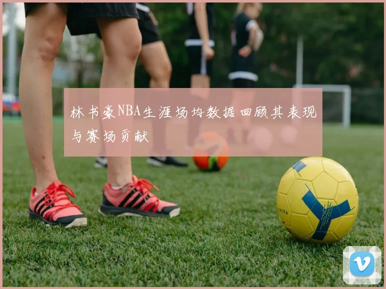 林书豪NBA生涯场均数据回顾其表现与赛场贡献