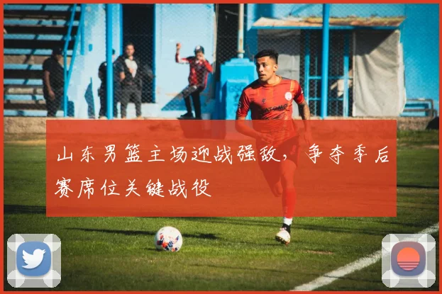 山东男篮主场迎战强敌，争夺季后赛席位关键战役